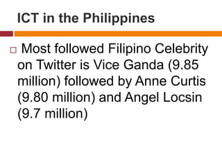  Most followed Filipino Celebrity
on Twitter is Vice Ganda (9.85
million) followed by Anne Curtis
(9.80 million) and Angel Locsin
(9.7 million)
ICT in the Philippines
 