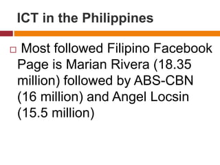  Most followed Filipino Facebook
Page is Marian Rivera (18.35
million) followed by ABS-CBN
(16 million) and Angel Locsin
(15.5 million)
ICT in the Philippines
 