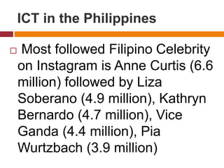  Most followed Filipino Celebrity
on Instagram is Anne Curtis (6.6
million) followed by Liza
Soberano (4.9 million), Kathryn
Bernardo (4.7 million), Vice
Ganda (4.4 million), Pia
Wurtzbach (3.9 million)
ICT in the Philippines
 