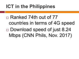  Ranked 74th out of 77
countries in terms of 4G speed
 Download speed of just 8.24
Mbps (CNN Phils, Nov. 2017)
ICT in the Philippines
 