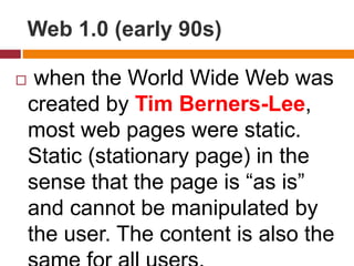 Web 1.0 (early 90s)
 when the World Wide Web was
created by Tim Berners-Lee,
most web pages were static.
Static (stationary page) in the
sense that the page is “as is”
and cannot be manipulated by
the user. The content is also the
 