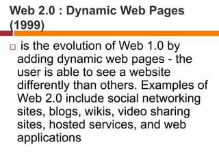 Web 2.0 : Dynamic Web Pages
(1999)
 is the evolution of Web 1.0 by
adding dynamic web pages - the
user is able to see a website
differently than others. Examples of
Web 2.0 include social networking
sites, blogs, wikis, video sharing
sites, hosted services, and web
applications
 