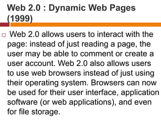 Web 2.0 : Dynamic Web Pages
(1999)
 Web 2.0 allows users to interact with the
page: instead of just reading a page, the
user may be able to comment or create a
user account. Web 2.0 also allows users
to use web browsers instead of just using
their operating system. Browsers can now
be used for their user interface, application
software (or web applications), and even
for file storage.
 