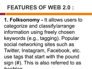 FEATURES OF WEB 2.0 :
1. Folksonomy - It allows users to
categorize and classify/arrange
information using freely chosen
keywords (e.g., tagging). Popular
social networking sites such as
Twitter, Instagram, Facebook, etc.
use tags that start with the pound
sign (#). This is also referred to as
 