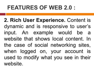 FEATURES OF WEB 2.0 :
2. Rich User Experience. Content is
dynamic and is responsive to user’s
input. An example would be a
website that shows local content. In
the case of social networking sites,
when logged on, your account is
used to modify what you see in their
website.
 