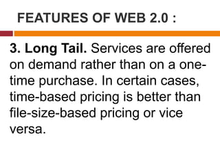 FEATURES OF WEB 2.0 :
3. Long Tail. Services are offered
on demand rather than on a one-
time purchase. In certain cases,
time-based pricing is better than
file-size-based pricing or vice
versa.
 