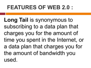 FEATURES OF WEB 2.0 :
Long Tail is synonymous to
subscribing to a data plan that
charges you for the amount of
time you spent in the Internet, or
a data plan that charges you for
the amount of bandwidth you
used.
 