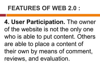 FEATURES OF WEB 2.0 :
4. User Participation. The owner
of the website is not the only one
who is able to put content. Others
are able to place a content of
their own by means of comment,
reviews, and evaluation.
 