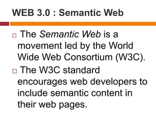 WEB 3.0 : Semantic Web
 The Semantic Web is a
movement led by the World
Wide Web Consortium (W3C).
 The W3C standard
encourages web developers to
include semantic content in
their web pages.
 