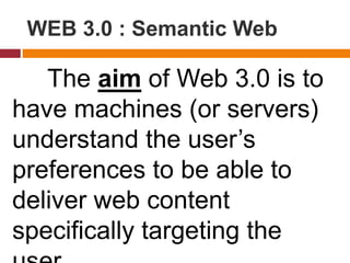 The aim of Web 3.0 is to
have machines (or servers)
understand the user’s
preferences to be able to
deliver web content
specifically targeting the
WEB 3.0 : Semantic Web
 