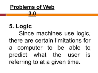 Problems of Web
3.0
5. Logic
Since machines use logic,
there are certain limitations for
a computer to be able to
predict what the user is
referring to at a given time.
 