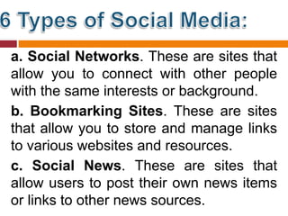 a. Social Networks. These are sites that
allow you to connect with other people
with the same interests or background.
b. Bookmarking Sites. These are sites
that allow you to store and manage links
to various websites and resources.
c. Social News. These are sites that
allow users to post their own news items
or links to other news sources.
 