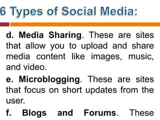 d. Media Sharing. These are sites
that allow you to upload and share
media content like images, music,
and video.
e. Microblogging. These are sites
that focus on short updates from the
user.
f. Blogs and Forums. These
 