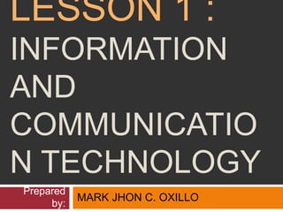 LESSON 1 :
INFORMATION
AND
COMMUNICATIO
N TECHNOLOGY
Prepared
by:
MARK JHON C. OXILLO
 