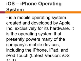 iOS – iPhone Operating
System
- is a mobile operating system
created and developed by Apple
Inc. exclusively for its hardware. It
is the operating system that
presently powers many of the
company's mobile devices,
including the iPhone, iPad, and
iPod Touch (Latest Version: iOS
 