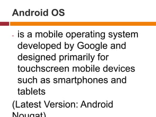 Android OS
- is a mobile operating system
developed by Google and
designed primarily for
touchscreen mobile devices
such as smartphones and
tablets
(Latest Version: Android
 