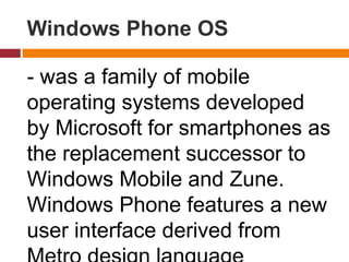 Windows Phone OS
- was a family of mobile
operating systems developed
by Microsoft for smartphones as
the replacement successor to
Windows Mobile and Zune.
Windows Phone features a new
user interface derived from
 