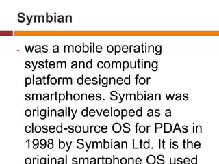 Symbian
- was a mobile operating
system and computing
platform designed for
smartphones. Symbian was
originally developed as a
closed-source OS for PDAs in
1998 by Symbian Ltd. It is the
 
