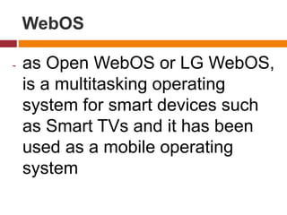 WebOS
- as Open WebOS or LG WebOS,
is a multitasking operating
system for smart devices such
as Smart TVs and it has been
used as a mobile operating
system
 