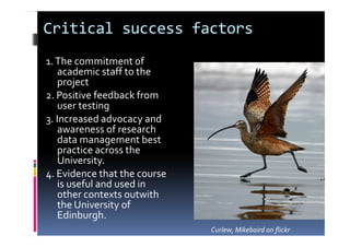 Critical success factors
1.The commitment of
academic staff to the
project
2. Positive feedback from
user testing
3. Increased advocacy and
awareness of research
data management best
practice across the
University.
4. Evidence that the course
is useful and used in
other contexts outwith
the University of
Edinburgh.
Curlew, Mikebaird on flickr
 