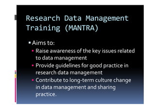 Research Data Management
Training (MANTRA)
Aims to:
Raise awareness of the key issues related
to data management
Provide guidelines for good practice in
research data management
Contribute to long-term culture change
in data management and sharing
practice.
 
