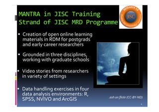 MANTRA in JISC Training
Strand of JISC MRD Programme
Creation of open online learning
materials in RDM for postgrads
and early career researchers
Grounded in three disciplines,
working with graduate schools
Video stories from researchers
in variety of settings
Data handling exercises in four
data analysis environments: R,
SPSS, NVIVO and ArcGIS
4
.ash on flickr (CC-BY-ND)
 