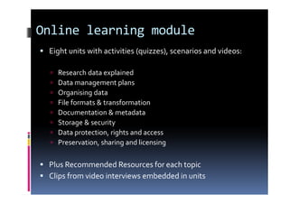 Online learning module
Eight units with activities (quizzes), scenarios and videos:
Research data explained
Data management plans
Organising data
File formats & transformation
Documentation & metadata
Storage & security
Data protection, rights and access
Preservation, sharing and licensing
Plus Recommended Resources for each topic
Clips from video interviews embedded in units
 