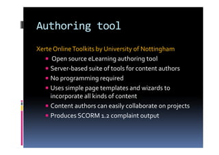 Authoring tool
Xerte OnlineToolkits by University of Nottingham
Open source eLearning authoring tool
Server-based suite of tools for content authors
No programming required
Uses simple page templates and wizards to
incorporate all kinds of content
Content authors can easily collaborate on projects
Produces SCORM 1.2 complaint output
 