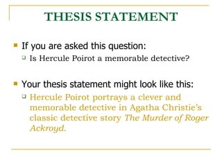 THESIS STATEMENT If you are asked this question: Is Hercule Poirot a memorable detective? Your thesis statement might look like this: Hercule Poirot portrays a clever and memorable detective in Agatha Christie’s classic detective story  The Murder of Roger Ackroyd. 