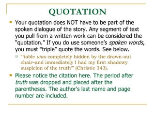 QUOTATION Your quotation does NOT have to be part of the spoken dialogue of the story. Any segment of text you pull from a written work can be considered the “quotation.” If you do use someone’s  spoken words , you must “triple” quote the words. See below.  “‘ table  was  completely hidden by the drawn-out chair–and immediately I had my first shadowy suspicion of the truth’” (Christie 343). Please notice the citation here. The period after  truth  was dropped and placed after the parentheses. The author’s last name and page number are included. 
