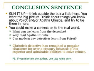 CONCLUSION SENTENCE SUM IT UP – think outside the box a little here. You want the big picture. Think about things you know about Poirot and/or Agatha Christie, and try to tie them in here. You could make a connection to the real world.  What can we learn from the detective?  Why read Agatha Christie?  Can modern day detectives learn from Poirot? Christie’s detective has remained a popular character for over a century because of his superior and admirable abilities to solve crimes.  PS. If you mention the author, use last name only. 