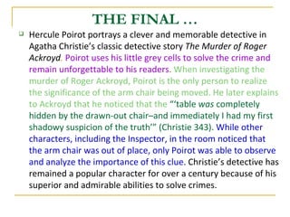 Hercule Poirot portrays a clever and memorable detective in Agatha Christie’s classic detective story  The Murder of Roger Ackroyd .  Poirot uses his little grey cells to solve the crime and remain unforgettable to his readers .   When investigating the murder of Roger Ackroyd, Poirot is the only person to realize the significance of the arm chair being moved. He later explains to Ackroyd that he noticed that the  “‘table  was  completely hidden by the drawn-out chair–and immediately I had my first shadowy suspicion of the truth’” (Christie 343).  While other characters, including the Inspector, in the room noticed that the arm chair was out of place, only Poirot was able to observe and analyze the importance of this clue.  Christie’s detective has remained a popular character for over a century because of his superior and admirable abilities to solve crimes.  THE FINAL … 