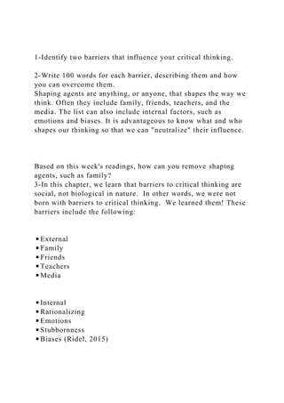 1-Identify two barriers that influence your critical thinking.
2-Write 100 words for each barrier, describing them and how
you can overcome them.
Shaping agents are anything, or anyone, that shapes the way we
think. Often they include family, friends, teachers, and the
media. The list can also include internal factors, such as
emotions and biases. It is advantageous to know what and who
shapes our thinking so that we can "neutralize" their influence.
Based on this week's readings, how can you remove shaping
agents, such as family?
3-In this chapter, we learn that barriers to critical thinking are
social, not biological in nature. In other words, we were not
born with barriers to critical thinking. We learned them! These
barriers include the following:
◾External
◾Family
◾Friends
◾Teachers
◾Media
◾Internal
◾Rationalizing
◾Emotions
◾Stubbornness
◾Biases (Ridel, 2015)
 