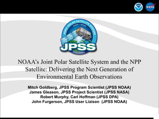 NOAA’s Joint Polar Satellite System and the NPP Satellite: Delivering the Next Generation of Environmental Earth Observations Mitch Goldberg, JPSS Program Scientist (JPSS NOAA) James Gleason, JPSS Project Scientist (JPSS NASA) Robert Murphy, Carl Hoffman (JPSS DPA)  John Furgerson, JPSS User Liaison  (JPSS NOAA) 