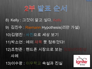 8) Kelly : 그것이 알고 싶다. Kelly
9) 김진수 : Riemann Hypothesis(리만 가설)
10)김명진 : 사진으로 세상 보기
11)박소연 : 에이 제목 못 정하것다!
12)조현준 : 핸드폰 시장으로 보는 정보비대칭성
  사례
13)이수광 : 이우학교 속설과 진실
 