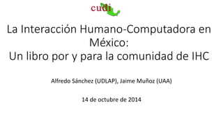 La Interacción Humano-Computadora en 
México: 
Un libro por y para la comunidad de IHC 
Alfredo Sánchez (UDLAP), Jaime Muñoz (UAA) 
14 de octubre de 2014 
 