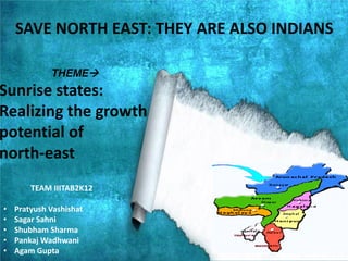 THEME
Sunrise states:
Realizing the growth
potential of
north-east
TEAM IIITAB2K12
• Pratyush Vashishat
• Sagar Sahni
• Shubham Sharma
• Pankaj Wadhwani
• Agam Gupta
SAVE NORTH EAST: THEY ARE ALSO INDIANS
 