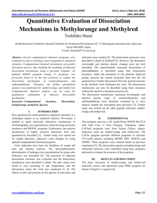International journal of Chemistry, Mathematics and Physics (IJCMP) [Vol-2, Issue-3, May-Jun, 2018]
https://dx.doi.org/10.22161/ijcmp.2.3.1 ISSN: 2456-866X
www.aipublications.com/ijcmp Page | 23
Quantitative Evaluation of Dissociation
Mechanisms in Methylorange and Methylred
Toshihiko Hanai
Health Research Foundation, Research Institute for Production Development 4F, 15 Shimogamo-morimoto-cho, Sakyo-ku,
Kyoto 606-0805, Japan
E-mail: thanai@kf7.so-net.ne.jp
Abstract—Several computational chemistry programs were
evaluated as aids to teaching a part of qualitative analytical
chemistry. Computational chemical calculations can predict
absorption spectra, thus enabling the modeling of indicator
dissociation mechanisms using a personal computer. An
updated MNDO program among 51 programs was
previously found to be the best predictor to explain the
dissociation mechanisms of isobenzofuranones and
sulfonephthaleins. Therefore, the further quantitative
analysis was performed for methyl-orange and methyl-red.
Computational chemical analysis can be used for
quantitative explanation of indicator dissociation
mechanisms.
Keywords—Computational chemistry, Dissociation,
methylorange, methylred, Spectra.
I. INTRODUCTION
How quantitatively teach qualitative analytical chemistry is a
challenged subject as an analytical chemist. Previously, a
method to teach molecular interaction mechanisms in
chromatography was quantitatively achieved using molecular
mechanics and MOPAC programs. Furthermore, the reaction
mechanisms of highly sensitive detections were also
quantitatively described [1]. Farther study was carried out
for simple detection, indicator's color changes by using
updated computational chemical programs.
Color indicators have been the backbone of simple pH
tests and titration analyses. The spectrophotometric
determination of hydrogen ion concentrations by using color
indicators was described [2]. The precision of indicator
dissociation constants was evaluated and the dissociation
mechanisms were described in detail. The pKa values were
found to vary according to salt, temperature, and the
laboratories where the work was conducted [3, 4]. The
effects of salts and proteins on the spectra of some dyes and
indicators were studied [5]. The dissociation processes were
described in detail by Kolthoff [3]. However, the absorption
wavelength and electron density changes were not well
described. The experimentally measured dissociation of
phenolphthalein is described using four dissociation
structures, where the ionization of two phenolic hydroxyl
groups converts the neutral molecular form into the red
quinoid form. Further dissociation from the quinoid structure
to the alcoholic form eliminates the color. The dissociation
mechanisms can also be described using three structures
without the need for a transition structure [6].
The dissociation mechanisms, maximum wavelengths, and
electron density maps of isobenzofuranones and
sulfonephthaleins were, therefore, evaluated by in silico
analysis despite the anticipated poor precision [7]. Further
study was carried out for other popular indicators methyl-
orange and methyl-red.
II. EXPERIMENTAL
The computer used was a PC model Prime INWIN BL672-4
with Intel Core i7 from Dospara, Yokohama, Japan.
CAChe® programs were from Fujitsu (Tokyo, Japan).
Indicators used are methyl-orange and methyl-red. The
CAChe program provides different programs to calculate
UV-visible spectra, including MNDO, PM5, INDO/S, and
ZINDO. These programs were selected based on previous
experiment [7]. The dissociation spectra of methylorange and
methylred structures were calculated using these programs
and used to evaluate the accuracy of the programs.
III. RESULTS AND DISCUSSION
The basic structures of methyl-orange and methyl-red
molecules drawn and optimized using MM2 program are
shown in Figures 1, respectively.
 