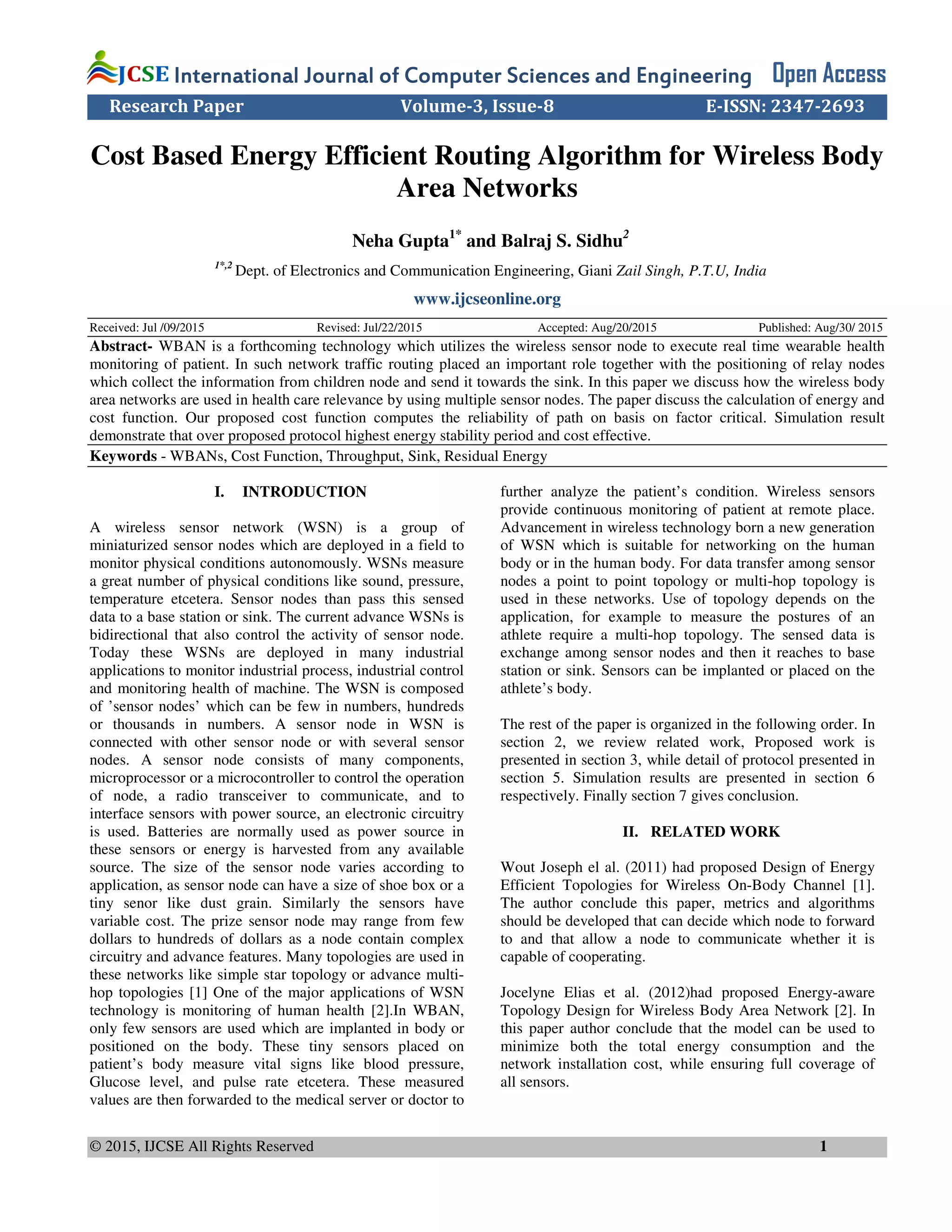 © 2015, IJCSE All Rights Reserved 1
International Journal of Computer Sciences and EngineeringInternational Journal of Computer Sciences and EngineeringInternational Journal of Computer Sciences and EngineeringInternational Journal of Computer Sciences and Engineering Open Access
Research Paper Volume-3, Issue-8 E-ISSN: 2347-2693
Cost Based Energy Efficient Routing Algorithm for Wireless Body
Area Networks
Neha Gupta1*
and Balraj S. Sidhu2
1*,2
Dept. of Electronics and Communication Engineering, Giani Zail Singh, P.T.U, India
www.ijcseonline.org
Received: Jul /09/2015 Revised: Jul/22/2015 Accepted: Aug/20/2015 Published: Aug/30/ 2015
Abstract- WBAN is a forthcoming technology which utilizes the wireless sensor node to execute real time wearable health
monitoring of patient. In such network traffic routing placed an important role together with the positioning of relay nodes
which collect the information from children node and send it towards the sink. In this paper we discuss how the wireless body
area networks are used in health care relevance by using multiple sensor nodes. The paper discuss the calculation of energy and
cost function. Our proposed cost function computes the reliability of path on basis on factor critical. Simulation result
demonstrate that over proposed protocol highest energy stability period and cost effective.
Keywords - WBANs, Cost Function, Throughput, Sink, Residual Energy
I. INTRODUCTION
A wireless sensor network (WSN) is a group of
miniaturized sensor nodes which are deployed in a field to
monitor physical conditions autonomously. WSNs measure
a great number of physical conditions like sound, pressure,
temperature etcetera. Sensor nodes than pass this sensed
data to a base station or sink. The current advance WSNs is
bidirectional that also control the activity of sensor node.
Today these WSNs are deployed in many industrial
applications to monitor industrial process, industrial control
and monitoring health of machine. The WSN is composed
of ’sensor nodes’ which can be few in numbers, hundreds
or thousands in numbers. A sensor node in WSN is
connected with other sensor node or with several sensor
nodes. A sensor node consists of many components,
microprocessor or a microcontroller to control the operation
of node, a radio transceiver to communicate, and to
interface sensors with power source, an electronic circuitry
is used. Batteries are normally used as power source in
these sensors or energy is harvested from any available
source. The size of the sensor node varies according to
application, as sensor node can have a size of shoe box or a
tiny senor like dust grain. Similarly the sensors have
variable cost. The prize sensor node may range from few
dollars to hundreds of dollars as a node contain complex
circuitry and advance features. Many topologies are used in
these networks like simple star topology or advance multi-
hop topologies [1] One of the major applications of WSN
technology is monitoring of human health [2].In WBAN,
only few sensors are used which are implanted in body or
positioned on the body. These tiny sensors placed on
patient’s body measure vital signs like blood pressure,
Glucose level, and pulse rate etcetera. These measured
values are then forwarded to the medical server or doctor to
further analyze the patient’s condition. Wireless sensors
provide continuous monitoring of patient at remote place.
Advancement in wireless technology born a new generation
of WSN which is suitable for networking on the human
body or in the human body. For data transfer among sensor
nodes a point to point topology or multi-hop topology is
used in these networks. Use of topology depends on the
application, for example to measure the postures of an
athlete require a multi-hop topology. The sensed data is
exchange among sensor nodes and then it reaches to base
station or sink. Sensors can be implanted or placed on the
athlete’s body.
The rest of the paper is organized in the following order. In
section 2, we review related work, Proposed work is
presented in section 3, while detail of protocol presented in
section 5. Simulation results are presented in section 6
respectively. Finally section 7 gives conclusion.
II. RELATED WORK
Wout Joseph el al. (2011) had proposed Design of Energy
Efficient Topologies for Wireless On-Body Channel [1].
The author conclude this paper, metrics and algorithms
should be developed that can decide which node to forward
to and that allow a node to communicate whether it is
capable of cooperating.
Jocelyne Elias et al. (2012)had proposed Energy-aware
Topology Design for Wireless Body Area Network [2]. In
this paper author conclude that the model can be used to
minimize both the total energy consumption and the
network installation cost, while ensuring full coverage of
all sensors.
 