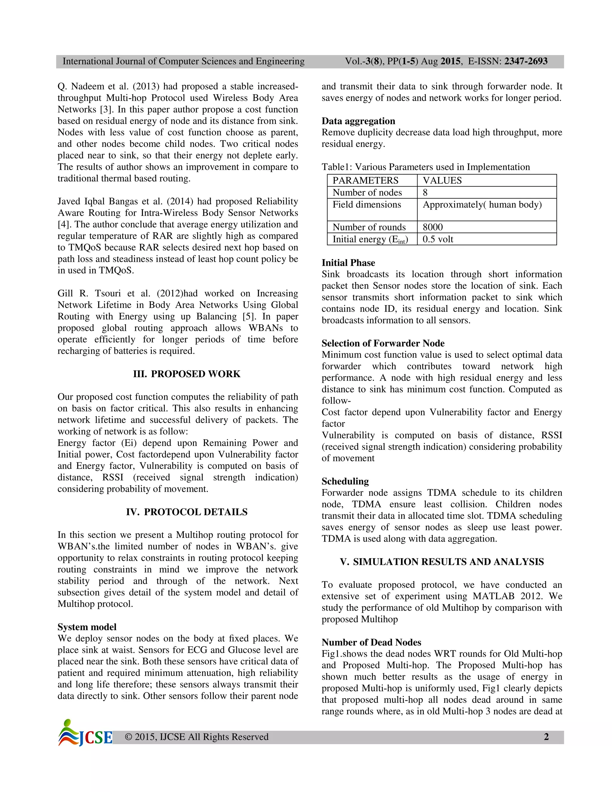 International Journal of Computer Sciences and Engineering Vol.-3(8), PP(1-5) Aug 2015, E-ISSN: 2347-2693
© 2015, IJCSE All Rights Reserved 2
Q. Nadeem et al. (2013) had proposed a stable increased-
throughput Multi-hop Protocol used Wireless Body Area
Networks [3]. In this paper author propose a cost function
based on residual energy of node and its distance from sink.
Nodes with less value of cost function choose as parent,
and other nodes become child nodes. Two critical nodes
placed near to sink, so that their energy not deplete early.
The results of author shows an improvement in compare to
traditional thermal based routing.
Javed Iqbal Bangas et al. (2014) had proposed Reliability
Aware Routing for Intra-Wireless Body Sensor Networks
[4]. The author conclude that average energy utilization and
regular temperature of RAR are slightly high as compared
to TMQoS because RAR selects desired next hop based on
path loss and steadiness instead of least hop count policy be
in used in TMQoS.
Gill R. Tsouri et al. (2012)had worked on Increasing
Network Lifetime in Body Area Networks Using Global
Routing with Energy using up Balancing [5]. In paper
proposed global routing approach allows WBANs to
operate efficiently for longer periods of time before
recharging of batteries is required.
III. PROPOSED WORK
Our proposed cost function computes the reliability of path
on basis on factor critical. This also results in enhancing
network lifetime and successful delivery of packets. The
working of network is as follow:
Energy factor (Ei) depend upon Remaining Power and
Initial power, Cost factordepend upon Vulnerability factor
and Energy factor, Vulnerability is computed on basis of
distance, RSSI (received signal strength indication)
considering probability of movement.
IV. PROTOCOL DETAILS
In this section we present a Multihop routing protocol for
WBAN’s.the limited number of nodes in WBAN’s. give
opportunity to relax constraints in routing protocol keeping
routing constraints in mind we improve the network
stability period and through of the network. Next
subsection gives detail of the system model and detail of
Multihop protocol.
System model
We deploy sensor nodes on the body at ﬁxed places. We
place sink at waist. Sensors for ECG and Glucose level are
placed near the sink. Both these sensors have critical data of
patient and required minimum attenuation, high reliability
and long life therefore; these sensors always transmit their
data directly to sink. Other sensors follow their parent node
and transmit their data to sink through forwarder node. It
saves energy of nodes and network works for longer period.
Data aggregation
Remove duplicity decrease data load high throughput, more
residual energy.
Table1: Various Parameters used in Implementation
PARAMETERS VALUES
Number of nodes 8
Field dimensions Approximately( human body)
Number of rounds 8000
Initial energy (Eint) 0.5 volt
Initial Phase
Sink broadcasts its location through short information
packet then Sensor nodes store the location of sink. Each
sensor transmits short information packet to sink which
contains node ID, its residual energy and location. Sink
broadcasts information to all sensors.
Selection of Forwarder Node
Minimum cost function value is used to select optimal data
forwarder which contributes toward network high
performance. A node with high residual energy and less
distance to sink has minimum cost function. Computed as
follow-
Cost factor depend upon Vulnerability factor and Energy
factor
Vulnerability is computed on basis of distance, RSSI
(received signal strength indication) considering probability
of movement
Scheduling
Forwarder node assigns TDMA schedule to its children
node, TDMA ensure least collision. Children nodes
transmit their data in allocated time slot. TDMA scheduling
saves energy of sensor nodes as sleep use least power.
TDMA is used along with data aggregation.
V. SIMULATION RESULTS AND ANALYSIS
To evaluate proposed protocol, we have conducted an
extensive set of experiment using MATLAB 2012. We
study the performance of old Multihop by comparison with
proposed Multihop
Number of Dead Nodes
Fig1.shows the dead nodes WRT rounds for Old Multi-hop
and Proposed Multi-hop. The Proposed Multi-hop has
shown much better results as the usage of energy in
proposed Multi-hop is uniformly used, Fig1 clearly depicts
that proposed multi-hop all nodes dead around in same
range rounds where, as in old Multi-hop 3 nodes are dead at
 