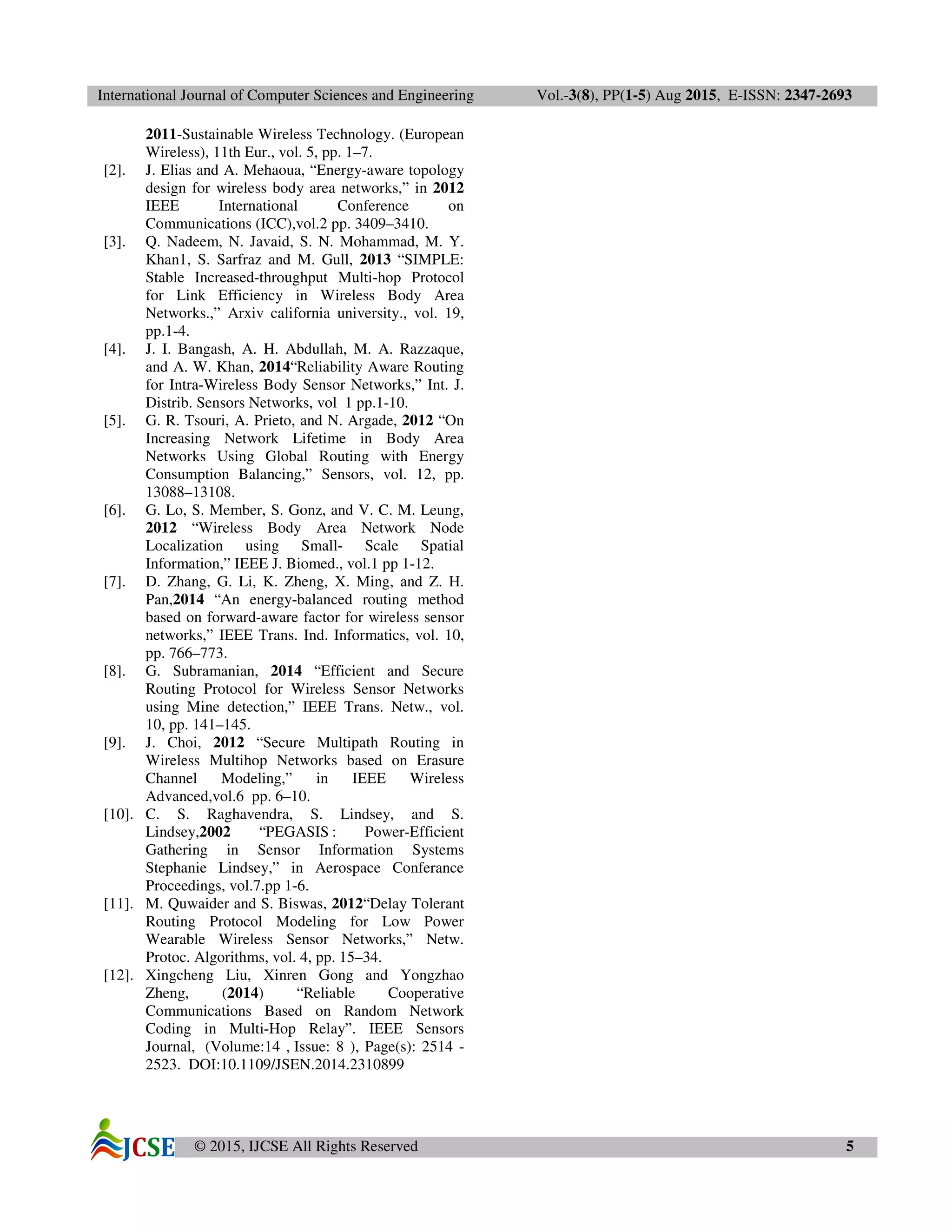 International Journal of Computer Sciences and Engineering Vol.-3(8), PP(1-5) Aug 2015, E-ISSN: 2347-2693
© 2015, IJCSE All Rights Reserved 5
2011-Sustainable Wireless Technology. (European
Wireless), 11th Eur., vol. 5, pp. 1–7.
[2]. J. Elias and A. Mehaoua, “Energy-aware topology
design for wireless body area networks,” in 2012
IEEE International Conference on
Communications (ICC),vol.2 pp. 3409–3410.
[3]. Q. Nadeem, N. Javaid, S. N. Mohammad, M. Y.
Khan1, S. Sarfraz and M. Gull, 2013 “SIMPLE:
Stable Increased-throughput Multi-hop Protocol
for Link Efficiency in Wireless Body Area
Networks.,” Arxiv california university., vol. 19,
pp.1-4.
[4]. J. I. Bangash, A. H. Abdullah, M. A. Razzaque,
and A. W. Khan, 2014“Reliability Aware Routing
for Intra-Wireless Body Sensor Networks,” Int. J.
Distrib. Sensors Networks, vol 1 pp.1-10.
[5]. G. R. Tsouri, A. Prieto, and N. Argade, 2012 “On
Increasing Network Lifetime in Body Area
Networks Using Global Routing with Energy
Consumption Balancing,” Sensors, vol. 12, pp.
13088–13108.
[6]. G. Lo, S. Member, S. Gonz, and V. C. M. Leung,
2012 “Wireless Body Area Network Node
Localization using Small- Scale Spatial
Information,” IEEE J. Biomed., vol.1 pp 1-12.
[7]. D. Zhang, G. Li, K. Zheng, X. Ming, and Z. H.
Pan,2014 “An energy-balanced routing method
based on forward-aware factor for wireless sensor
networks,” IEEE Trans. Ind. Informatics, vol. 10,
pp. 766–773.
[8]. G. Subramanian, 2014 “Efficient and Secure
Routing Protocol for Wireless Sensor Networks
using Mine detection,” IEEE Trans. Netw., vol.
10, pp. 141–145.
[9]. J. Choi, 2012 “Secure Multipath Routing in
Wireless Multihop Networks based on Erasure
Channel Modeling,” in IEEE Wireless
Advanced,vol.6 pp. 6–10.
[10]. C. S. Raghavendra, S. Lindsey, and S.
Lindsey,2002 “PEGASIS : Power-Efficient
Gathering in Sensor Information Systems
Stephanie Lindsey,” in Aerospace Conferance
Proceedings, vol.7.pp 1-6.
[11]. M. Quwaider and S. Biswas, 2012“Delay Tolerant
Routing Protocol Modeling for Low Power
Wearable Wireless Sensor Networks,” Netw.
Protoc. Algorithms, vol. 4, pp. 15–34.
[12]. Xingcheng Liu, Xinren Gong and Yongzhao
Zheng, (2014) “Reliable Cooperative
Communications Based on Random Network
Coding in Multi-Hop Relay”. IEEE Sensors
Journal, (Volume:14 , Issue: 8 ), Page(s): 2514 -
2523. DOI:10.1109/JSEN.2014.2310899
 