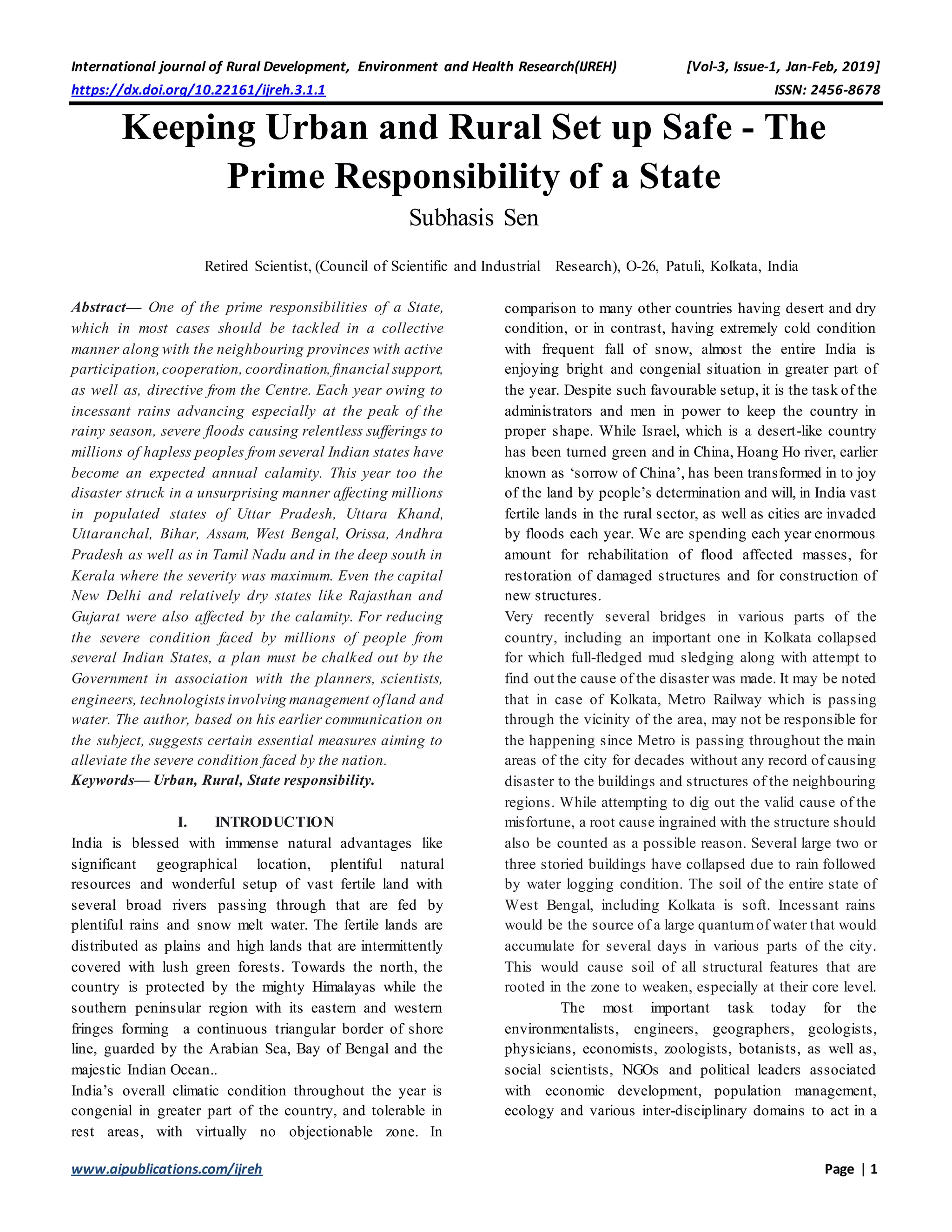 International journal of Rural Development, Environment and Health Research(IJREH) [Vol-3, Issue-1, Jan-Feb, 2019]
https://dx.doi.org/10.22161/ijreh.3.1.1 ISSN: 2456-8678
www.aipublications.com/ijreh Page | 1
Keeping Urban and Rural Set up Safe - The
Prime Responsibility of a State
Subhasis Sen
Retired Scientist, (Council of Scientific and Industrial Research), O-26, Patuli, Kolkata, India
Abstract— One of the prime responsibilities of a State,
which in most cases should be tackled in a collective
manner along with the neighbouring provinces with active
participation,cooperation, coordination,financial support,
as well as, directive from the Centre. Each year owing to
incessant rains advancing especially at the peak of the
rainy season, severe floods causing relentless sufferings to
millions of hapless peoples from several Indian states have
become an expected annual calamity. This year too the
disaster struck in a unsurprising manner affecting millions
in populated states of Uttar Pradesh, Uttara Khand,
Uttaranchal, Bihar, Assam, West Bengal, Orissa, Andhra
Pradesh as well as in Tamil Nadu and in the deep south in
Kerala where the severity was maximum. Even the capital
New Delhi and relatively dry states like Rajasthan and
Gujarat were also affected by the calamity. For reducing
the severe condition faced by millions of people from
several Indian States, a plan must be chalked out by the
Government in association with the planners, scientists,
engineers, technologistsinvolving management ofland and
water. The author, based on his earlier communication on
the subject, suggests certain essential measures aiming to
alleviate the severe condition faced by the nation.
Keywords— Urban, Rural, State responsibility.
I. INTRODUCTION
India is blessed with immense natural advantages like
significant geographical location, plentiful natural
resources and wonderful setup of vast fertile land with
several broad rivers passing through that are fed by
plentiful rains and snow melt water. The fertile lands are
distributed as plains and high lands that are intermittently
covered with lush green forests. Towards the north, the
country is protected by the mighty Himalayas while the
southern peninsular region with its eastern and western
fringes forming a continuous triangular border of shore
line, guarded by the Arabian Sea, Bay of Bengal and the
majestic Indian Ocean..
India’s overall climatic condition throughout the year is
congenial in greater part of the country, and tolerable in
rest areas, with virtually no objectionable zone. In
comparison to many other countries having desert and dry
condition, or in contrast, having extremely cold condition
with frequent fall of snow, almost the entire India is
enjoying bright and congenial situation in greater part of
the year. Despite such favourable setup, it is the task of the
administrators and men in power to keep the country in
proper shape. While Israel, which is a desert-like country
has been turned green and in China, Hoang Ho river, earlier
known as ‘sorrow of China’, has been transformed in to joy
of the land by people’s determination and will, in India vast
fertile lands in the rural sector, as well as cities are invaded
by floods each year. We are spending each year enormous
amount for rehabilitation of flood affected masses, for
restoration of damaged structures and for construction of
new structures.
Very recently several bridges in various parts of the
country, including an important one in Kolkata collapsed
for which full-fledged mud sledging along with attempt to
find out the cause of the disaster was made. It may be noted
that in case of Kolkata, Metro Railway which is passing
through the vicinity of the area, may not be responsible for
the happening since Metro is passing throughout the main
areas of the city for decades without any record of causing
disaster to the buildings and structures of the neighbouring
regions. While attempting to dig out the valid cause of the
misfortune, a root cause ingrained with the structure should
also be counted as a possible reason. Several large two or
three storied buildings have collapsed due to rain followed
by water logging condition. The soil of the entire state of
West Bengal, including Kolkata is soft. Incessant rains
would be the source of a large quantumof water that would
accumulate for several days in various parts of the city.
This would cause soil of all structural features that are
rooted in the zone to weaken, especially at their core level.
The most important task today for the
environmentalists, engineers, geographers, geologists,
physicians, economists, zoologists, botanists, as well as,
social scientists, NGOs and political leaders associated
with economic development, population management,
ecology and various inter-disciplinary domains to act in a
 