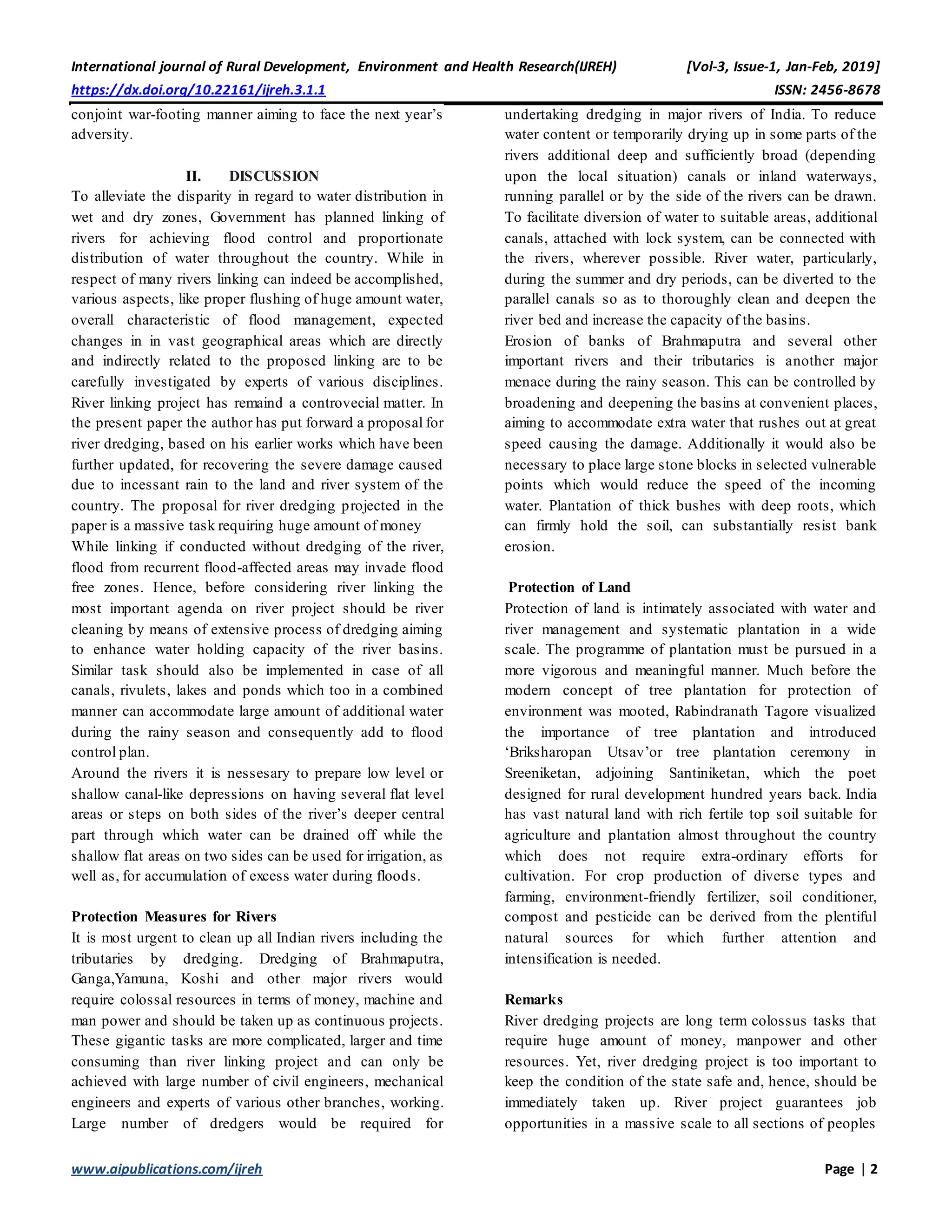 International journal of Rural Development, Environment and Health Research(IJREH) [Vol-3, Issue-1, Jan-Feb, 2019]
https://dx.doi.org/10.22161/ijreh.3.1.1 ISSN: 2456-8678
www.aipublications.com/ijreh Page | 2
conjoint war-footing manner aiming to face the next year’s
adversity.
II. DISCUSSION
To alleviate the disparity in regard to water distribution in
wet and dry zones, Government has planned linking of
rivers for achieving flood control and proportionate
distribution of water throughout the country. While in
respect of many rivers linking can indeed be accomplished,
various aspects, like proper flushing of huge amount water,
overall characteristic of flood management, expected
changes in in vast geographical areas which are directly
and indirectly related to the proposed linking are to be
carefully investigated by experts of various disciplines.
River linking project has remaind a controvecial matter. In
the present paper the author has put forward a proposal for
river dredging, based on his earlier works which have been
further updated, for recovering the severe damage caused
due to incessant rain to the land and river system of the
country. The proposal for river dredging projected in the
paper is a massive task requiring huge amount of money
While linking if conducted without dredging of the river,
flood from recurrent flood-affected areas may invade flood
free zones. Hence, before considering river linking the
most important agenda on river project should be river
cleaning by means of extensive process of dredging aiming
to enhance water holding capacity of the river basins.
Similar task should also be implemented in case of all
canals, rivulets, lakes and ponds which too in a combined
manner can accommodate large amount of additional water
during the rainy season and consequently add to flood
control plan.
Around the rivers it is nessesary to prepare low level or
shallow canal-like depressions on having several flat level
areas or steps on both sides of the river’s deeper central
part through which water can be drained off while the
shallow flat areas on two sides can be used for irrigation, as
well as, for accumulation of excess water during floods.
Protection Measures for Rivers
It is most urgent to clean up all Indian rivers including the
tributaries by dredging. Dredging of Brahmaputra,
Ganga,Yamuna, Koshi and other major rivers would
require colossal resources in terms of money, machine and
man power and should be taken up as continuous projects.
These gigantic tasks are more complicated, larger and time
consuming than river linking project and can only be
achieved with large number of civil engineers, mechanical
engineers and experts of various other branches, working.
Large number of dredgers would be required for
undertaking dredging in major rivers of India. To reduce
water content or temporarily drying up in some parts of the
rivers additional deep and sufficiently broad (depending
upon the local situation) canals or inland waterways,
running parallel or by the side of the rivers can be drawn.
To facilitate diversion of water to suitable areas, additional
canals, attached with lock system, can be connected with
the rivers, wherever possible. River water, particularly,
during the summer and dry periods, can be diverted to the
parallel canals so as to thoroughly clean and deepen the
river bed and increase the capacity of the basins.
Erosion of banks of Brahmaputra and several other
important rivers and their tributaries is another major
menace during the rainy season. This can be controlled by
broadening and deepening the basins at convenient places,
aiming to accommodate extra water that rushes out at great
speed causing the damage. Additionally it would also be
necessary to place large stone blocks in selected vulnerable
points which would reduce the speed of the incoming
water. Plantation of thick bushes with deep roots, which
can firmly hold the soil, can substantially resist bank
erosion.
Protection of Land
Protection of land is intimately associated with water and
river management and systematic plantation in a wide
scale. The programme of plantation must be pursued in a
more vigorous and meaningful manner. Much before the
modern concept of tree plantation for protection of
environment was mooted, Rabindranath Tagore visualized
the importance of tree plantation and introduced
‘Briksharopan Utsav’or tree plantation ceremony in
Sreeniketan, adjoining Santiniketan, which the poet
designed for rural development hundred years back. India
has vast natural land with rich fertile top soil suitable for
agriculture and plantation almost throughout the country
which does not require extra-ordinary efforts for
cultivation. For crop production of diverse types and
farming, environment-friendly fertilizer, soil conditioner,
compost and pesticide can be derived from the plentiful
natural sources for which further attention and
intensification is needed.
Remarks
River dredging projects are long term colossus tasks that
require huge amount of money, manpower and other
resources. Yet, river dredging project is too important to
keep the condition of the state safe and, hence, should be
immediately taken up. River project guarantees job
opportunities in a massive scale to all sections of peoples
 