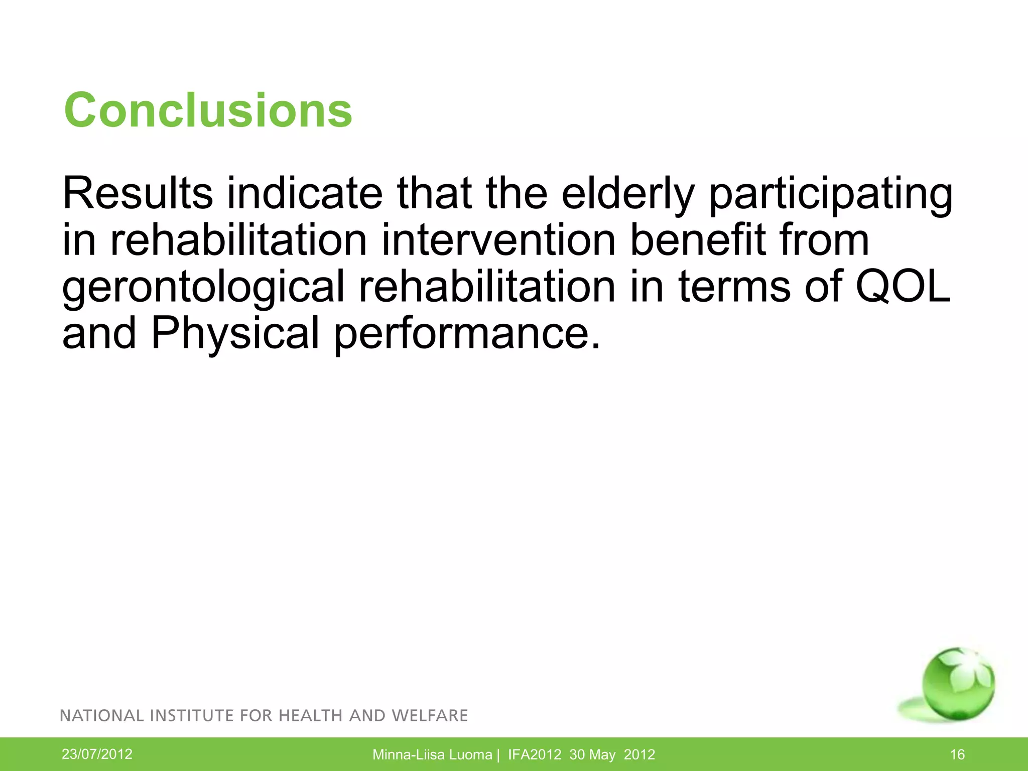 Conclusions
Results indicate that the elderly participating
in rehabilitation intervention benefit from
gerontological rehabilitation in terms of QOL
and Physical performance.




23/07/2012      Minna-Liisa Luoma | IFA2012 30 May 2012   16
 