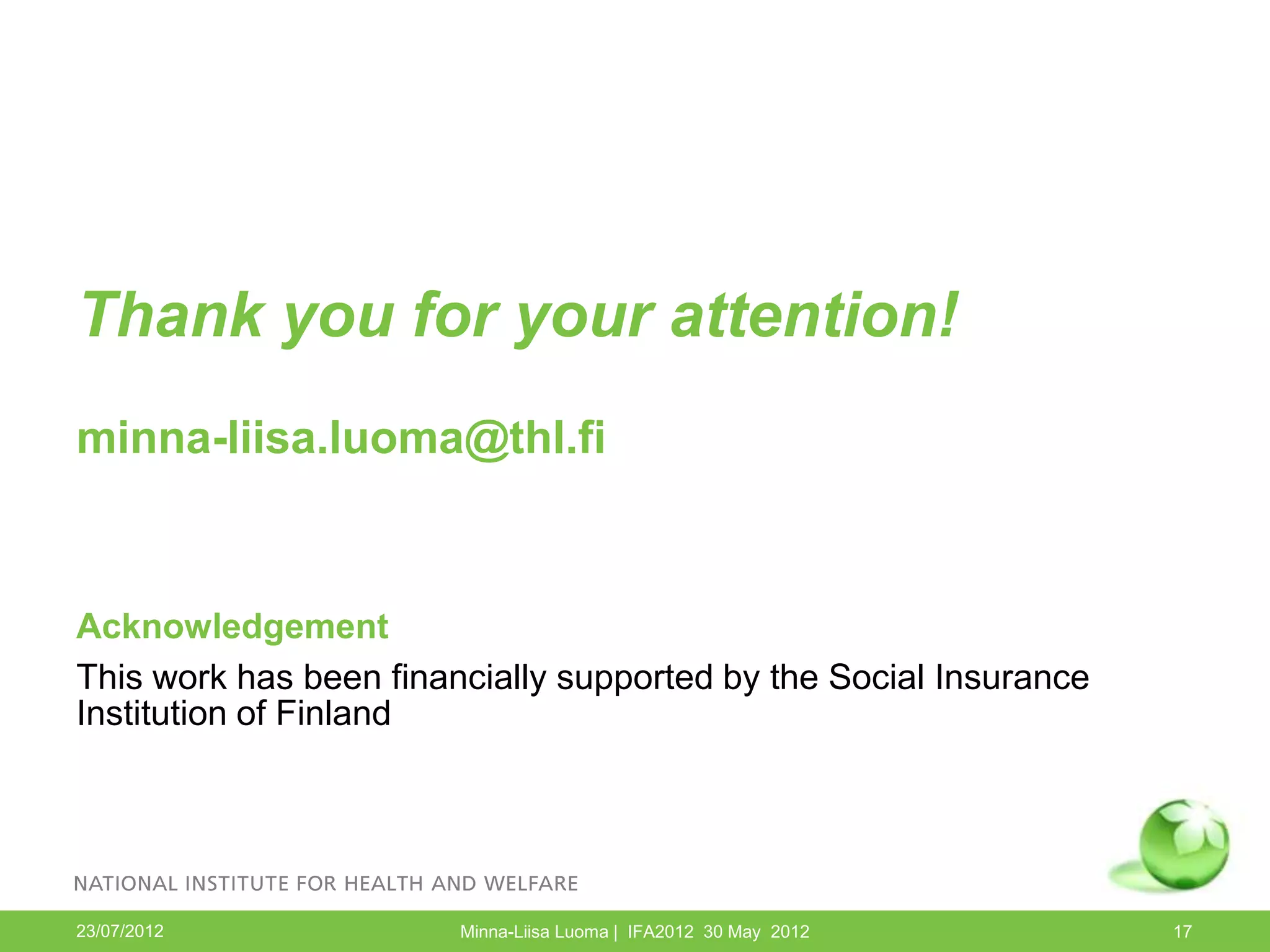Thank you for your attention!
minna-liisa.luoma@thl.fi



Acknowledgement
This work has been financially supported by the Social Insurance
Institution of Finland




23/07/2012              Minna-Liisa Luoma | IFA2012 30 May 2012    17
 