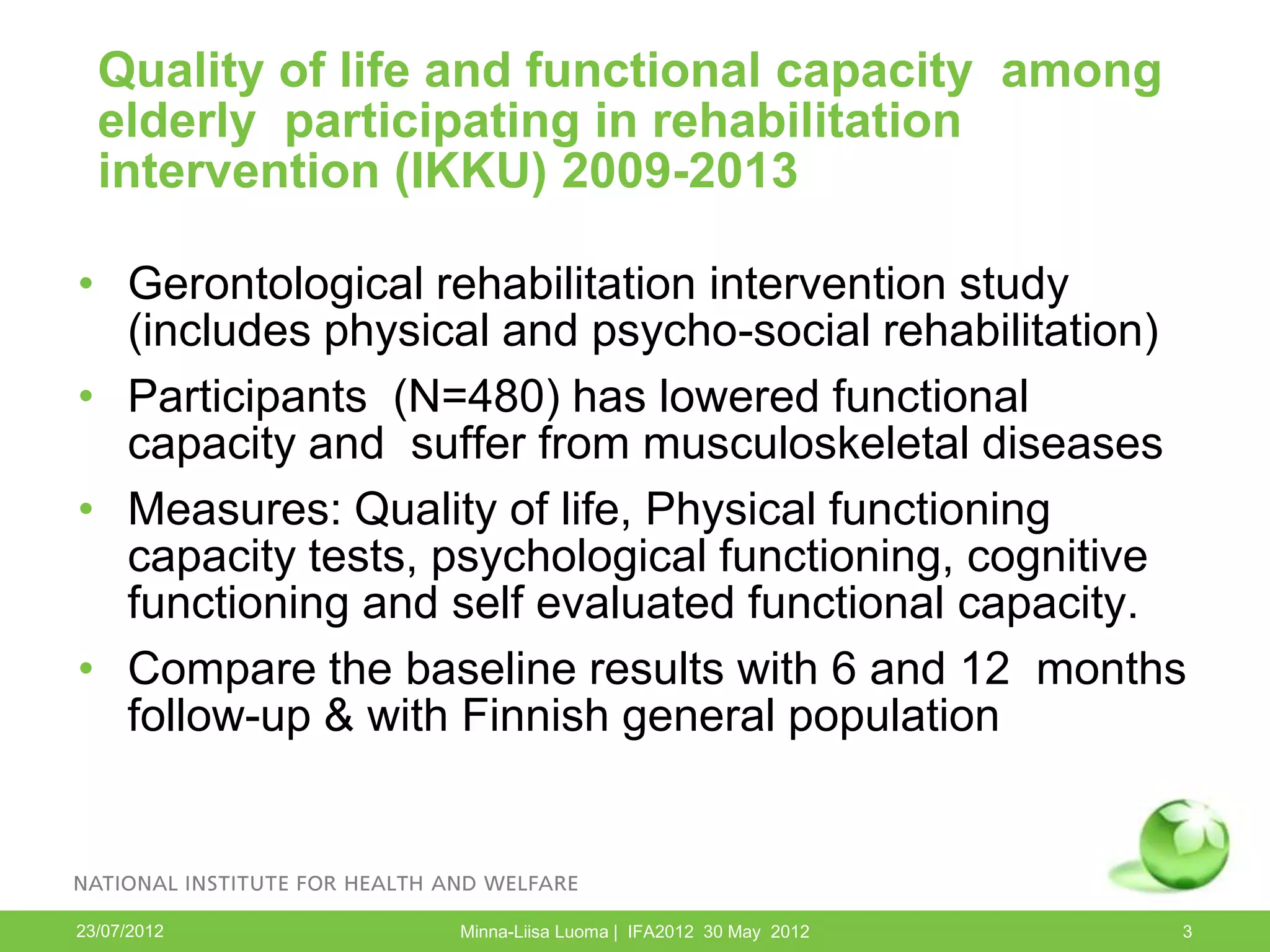 Quality of life and functional capacity among
  elderly participating in rehabilitation
  intervention (IKKU) 2009-2013

• Gerontological rehabilitation intervention study
  (includes physical and psycho-social rehabilitation)
• Participants (N=480) has lowered functional
  capacity and suffer from musculoskeletal diseases
• Measures: Quality of life, Physical functioning
  capacity tests, psychological functioning, cognitive
  functioning and self evaluated functional capacity.
• Compare the baseline results with 6 and 12 months
  follow-up & with Finnish general population



23/07/2012        Minna-Liisa Luoma | IFA2012 30 May 2012   3
 