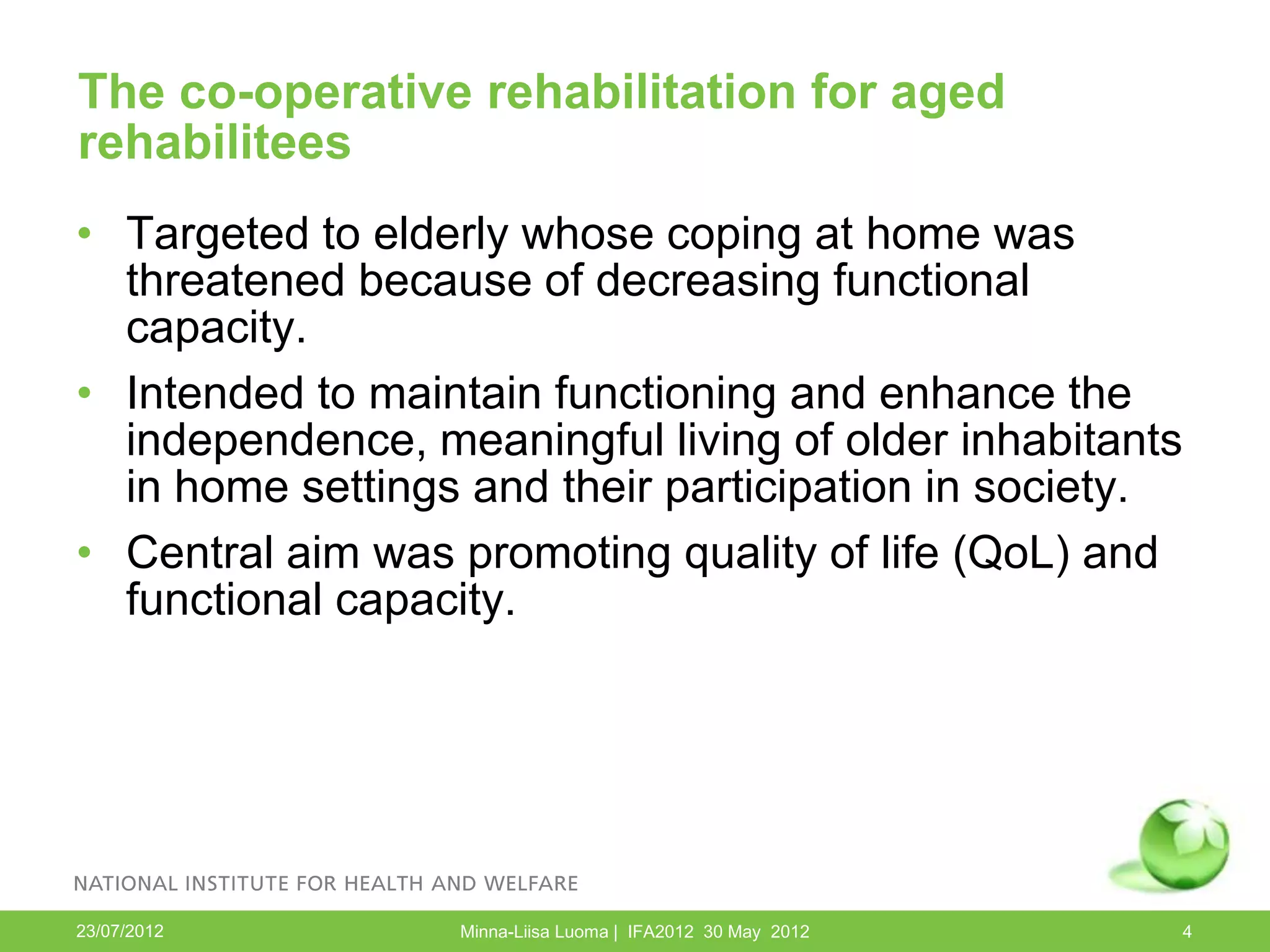 The co-operative rehabilitation for aged
rehabilitees
• Targeted to elderly whose coping at home was
  threatened because of decreasing functional
  capacity.
• Intended to maintain functioning and enhance the
  independence, meaningful living of older inhabitants
  in home settings and their participation in society.
• Central aim was promoting quality of life (QoL) and
  functional capacity.




23/07/2012        Minna-Liisa Luoma | IFA2012 30 May 2012   4
 