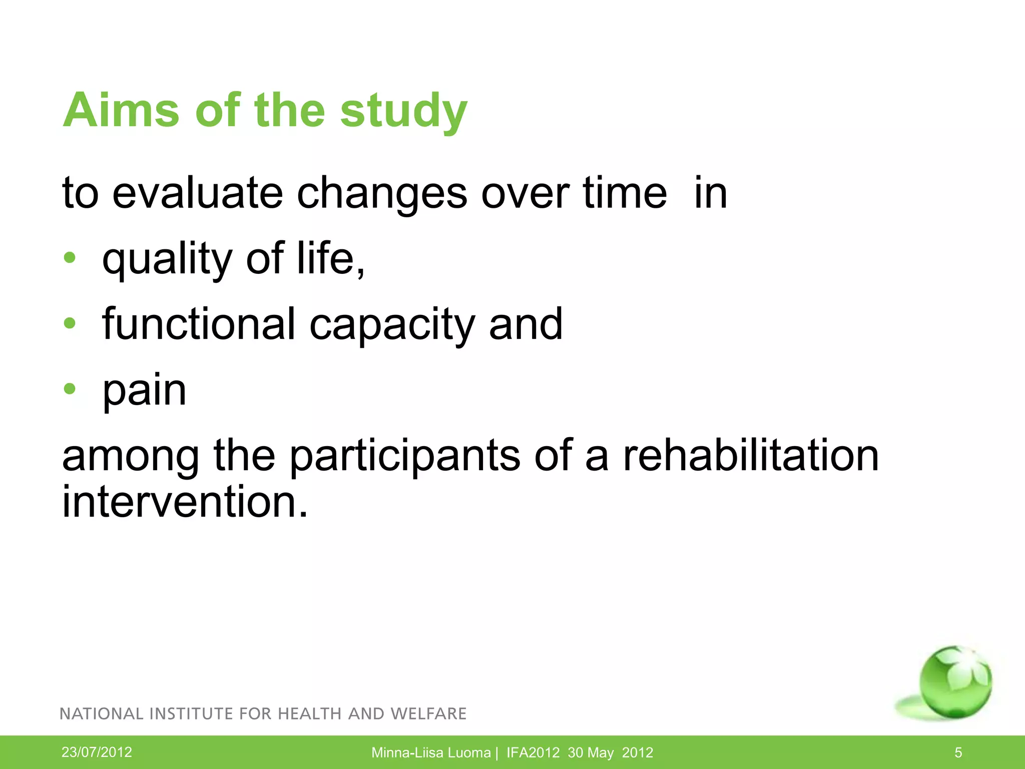 Aims of the study
to evaluate changes over time in
• quality of life,
• functional capacity and
• pain
among the participants of a rehabilitation
intervention.




23/07/2012     Minna-Liisa Luoma | IFA2012 30 May 2012   5
 