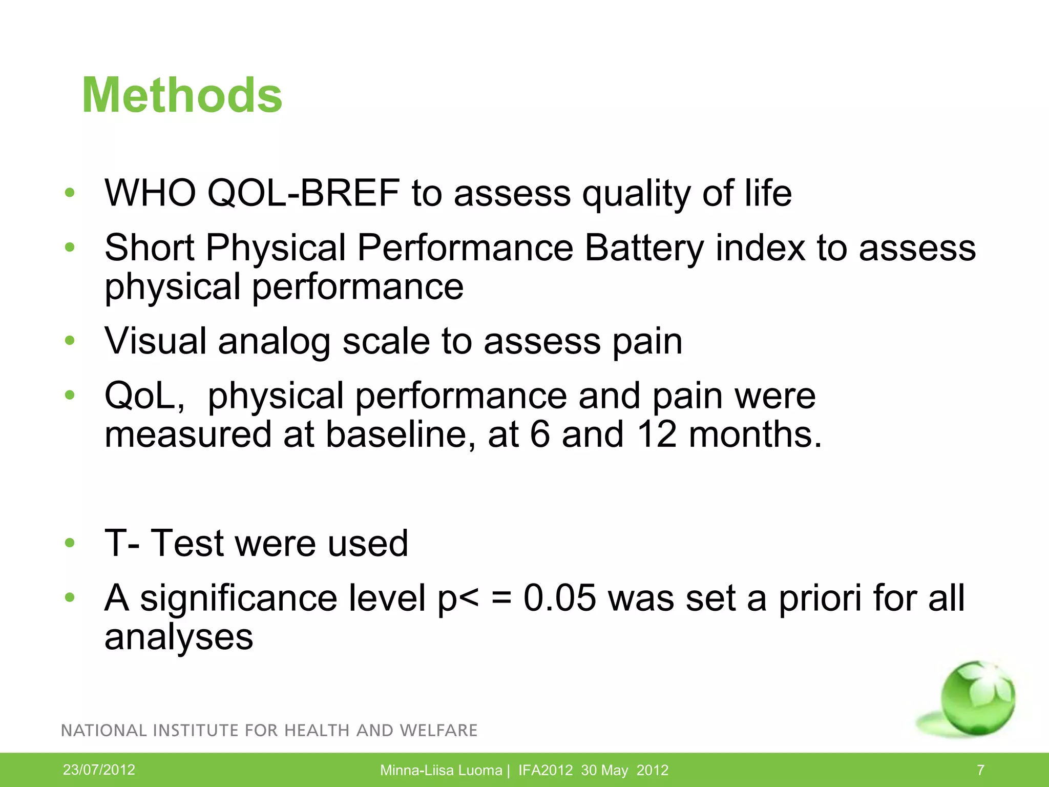 Methods
• WHO QOL-BREF to assess quality of life
• Short Physical Performance Battery index to assess
  physical performance
• Visual analog scale to assess pain
• QoL, physical performance and pain were
  measured at baseline, at 6 and 12 months.

• T- Test were used
• A significance level p< = 0.05 was set a priori for all
  analyses


23/07/2012          Minna-Liisa Luoma | IFA2012 30 May 2012   7
 