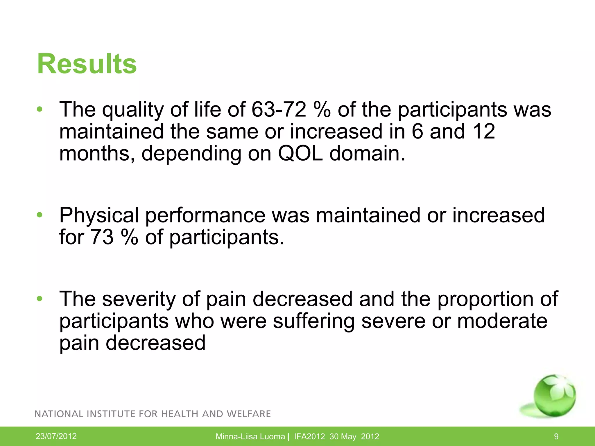 Results
• The quality of life of 63-72 % of the participants was
  maintained the same or increased in 6 and 12
  months, depending on QOL domain.

• Physical performance was maintained or increased
  for 73 % of participants.

• The severity of pain decreased and the proportion of
  participants who were suffering severe or moderate
  pain decreased



23/07/2012         Minna-Liisa Luoma | IFA2012 30 May 2012   9
 